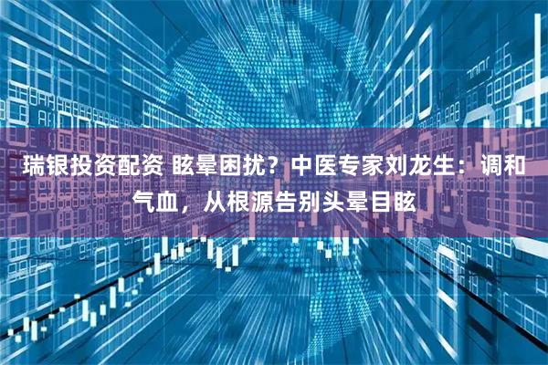 瑞银投资配资 眩晕困扰？中医专家刘龙生：调和气血，从根源告别头晕目眩
