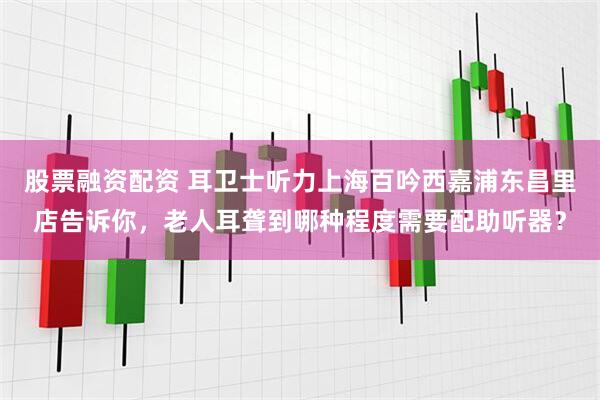 股票融资配资 耳卫士听力上海百吟西嘉浦东昌里店告诉你，老人耳聋到哪种程度需要配助听器？