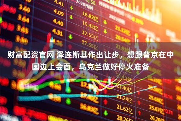 财富配资官网 泽连斯基作出让步，想跟普京在中国边上会面，乌克兰做好停火准备
