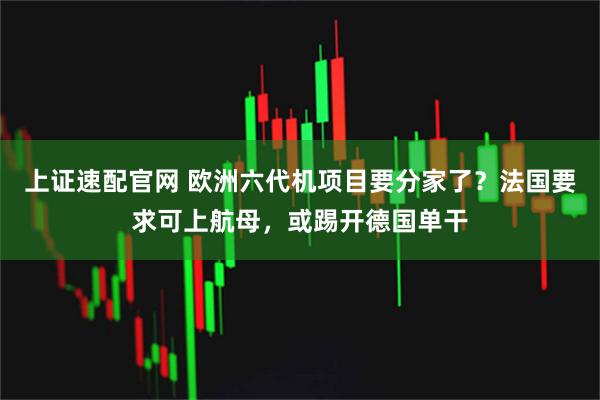 上证速配官网 欧洲六代机项目要分家了？法国要求可上航母，或踢开德国单干