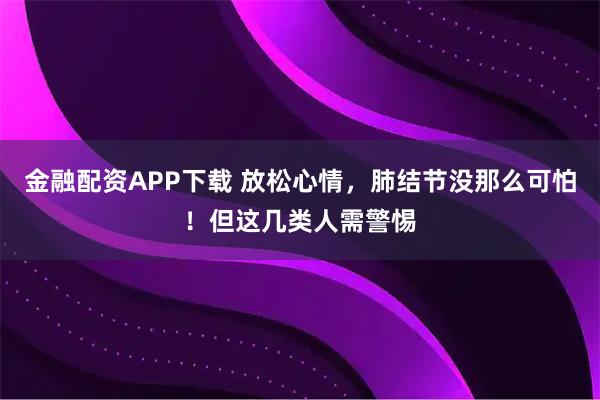 金融配资APP下载 放松心情，肺结节没那么可怕！但这几类人需警惕