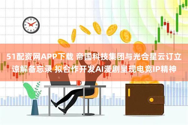 51配资网APP下载 帝国科技集团与光合星云订立谅解备忘录 拟合作开发AI漫剧呈现电竞IP精神
