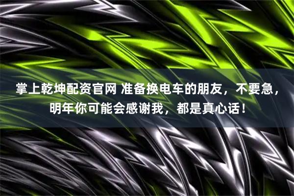 掌上乾坤配资官网 准备换电车的朋友，不要急，明年你可能会感谢我，都是真心话！