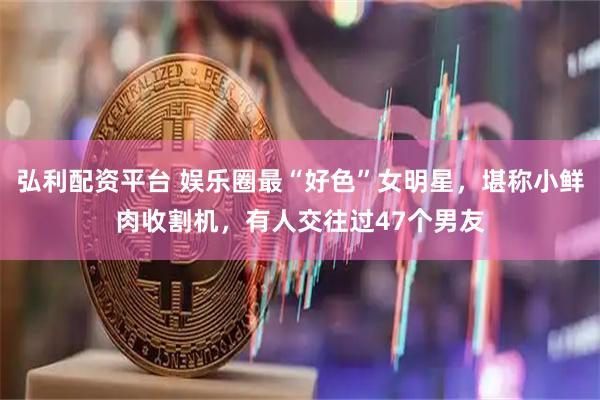 弘利配资平台 娱乐圈最“好色”女明星，堪称小鲜肉收割机，有人交往过47个男友