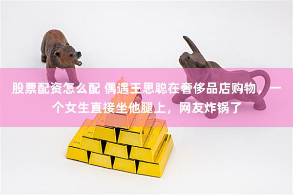 股票配资怎么配 偶遇王思聪在奢侈品店购物，一个女生直接坐他腿上，网友炸锅了
