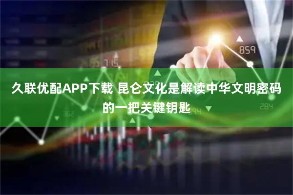 久联优配APP下载 昆仑文化是解读中华文明密码的一把关键钥匙