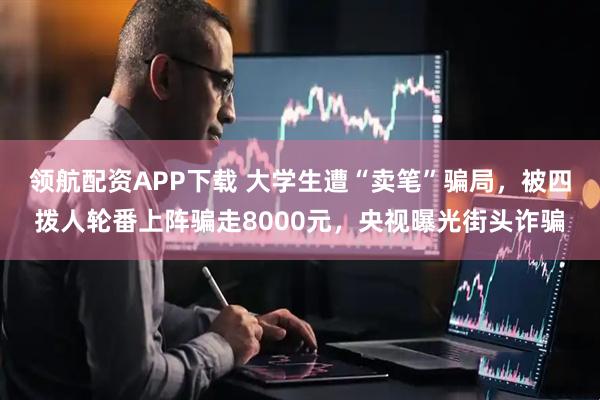 领航配资APP下载 大学生遭“卖笔”骗局，被四拨人轮番上阵骗走8000元，央视曝光街头诈骗