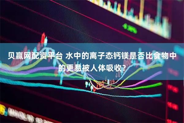 贝赢网配资平台 水中的离子态钙镁是否比食物中的更易被人体吸收？