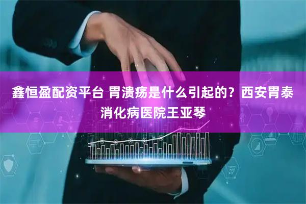 鑫恒盈配资平台 胃溃疡是什么引起的？西安胃泰消化病医院王亚琴