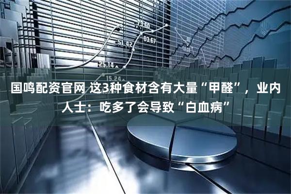 国鸣配资官网 这3种食材含有大量“甲醛”，业内人士：吃多了会导致“白血病”