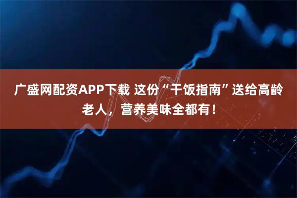 广盛网配资APP下载 这份“干饭指南”送给高龄老人，营养美味全都有！