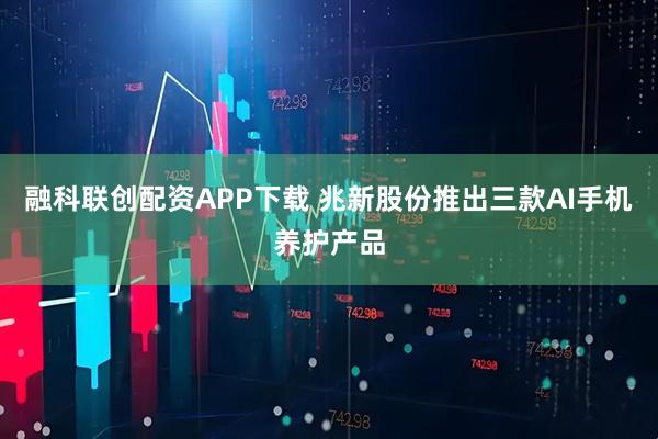 融科联创配资APP下载 兆新股份推出三款AI手机养护产品
