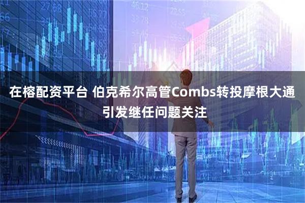 在榕配资平台 伯克希尔高管Combs转投摩根大通 引发继任问题关注