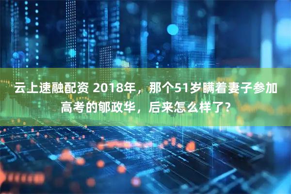云上速融配资 2018年，那个51岁瞒着妻子参加高考的郇政华，后来怎么样了？