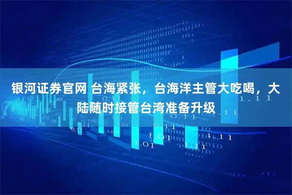 银河证券官网 台海紧张，台海洋主管大吃喝，大陆随时接管台湾准备升级