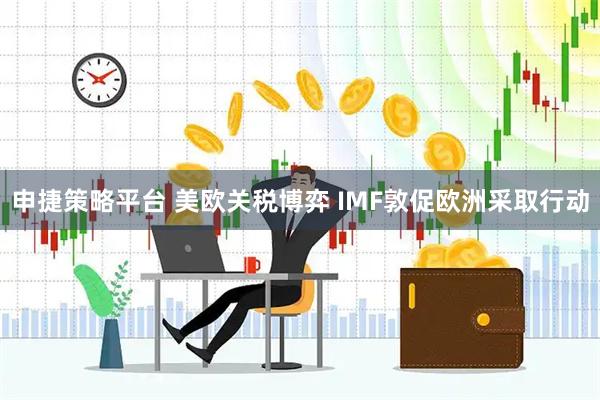 申捷策略平台 美欧关税博弈 IMF敦促欧洲采取行动