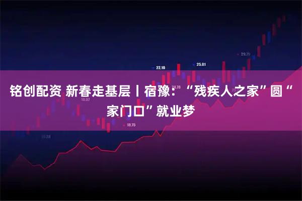 铭创配资 新春走基层丨宿豫：“残疾人之家”圆“家门口”就业梦