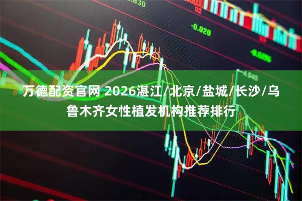 万德配资官网 2026湛江/北京/盐城/长沙/乌鲁木齐女性植发机构推荐排行
