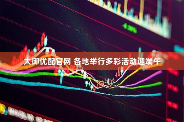 大御优配官网 各地举行多彩活动迎端午