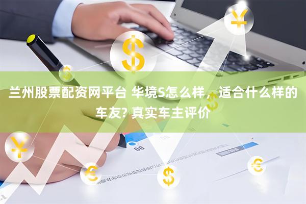 兰州股票配资网平台 华境S怎么样，适合什么样的车友? 真实车主评价