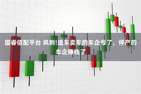 国睿信配平台 讽刺!造车卖车的车企亏了,停产的车企赚钱了