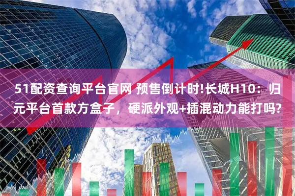 51配资查询平台官网 预售倒计时!长城H10：归元平台首款方盒子，硬派外观+插混动力能打吗?